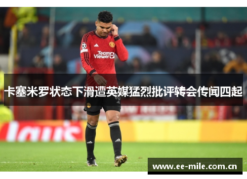 卡塞米罗状态下滑遭英媒猛烈批评转会传闻四起 卡塞米罗状态下滑遭英媒猛烈批评转会传闻四起